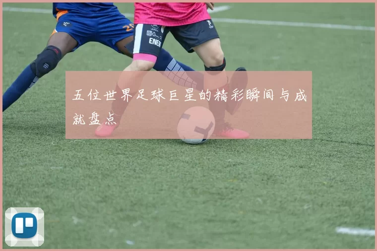 五位世界足球巨星的精彩瞬间与成就盘点
