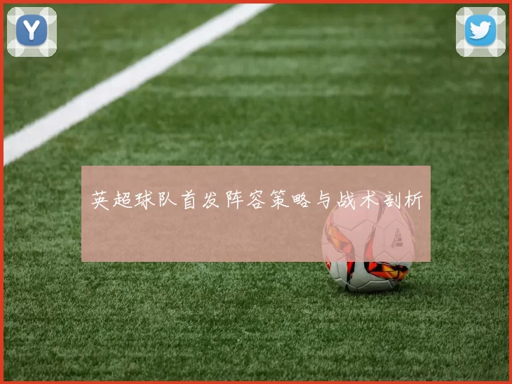 英超球队首发阵容策略与战术剖析