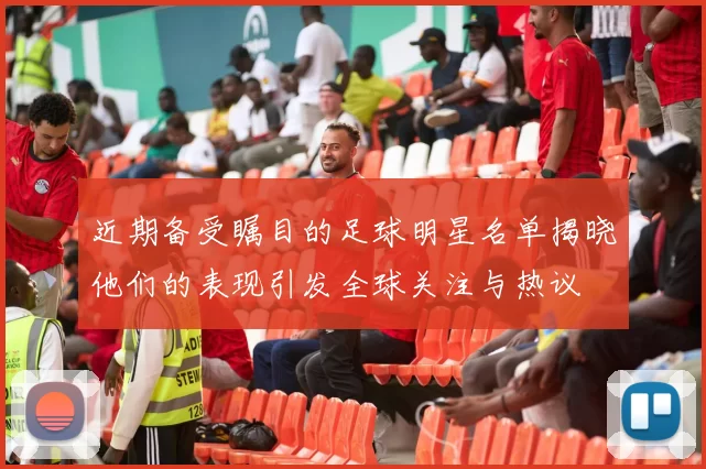 近期备受瞩目的足球明星名单揭晓他们的表现引发全球关注与热议