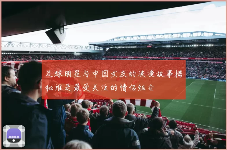 足球明星与中国女友的浪漫故事揭秘谁是最受关注的情侣组合