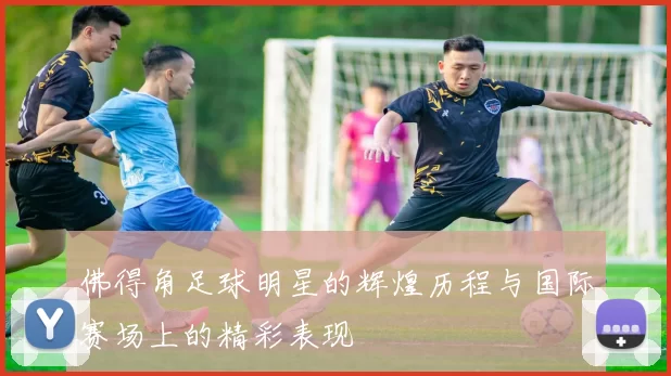 佛得角足球明星的辉煌历程与国际赛场上的精彩表现