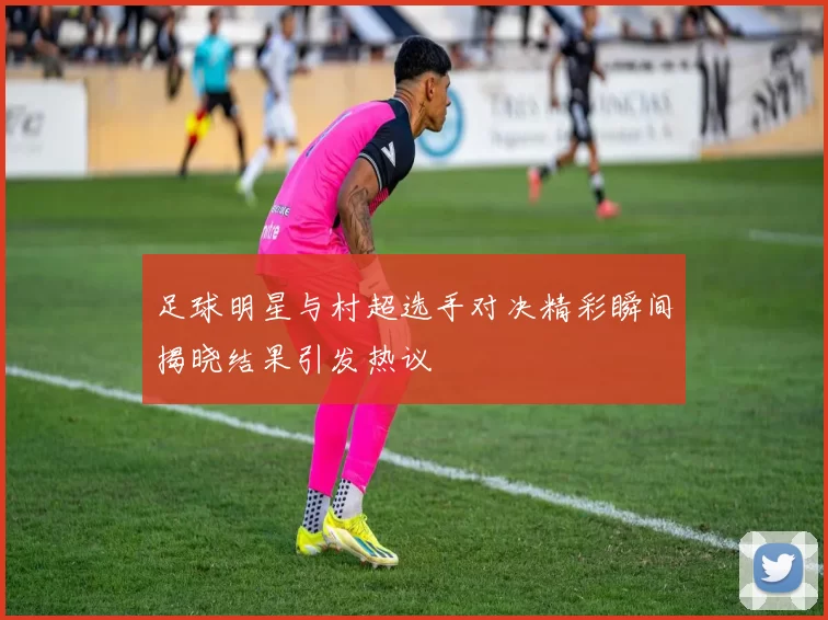 足球明星与村超选手对决精彩瞬间揭晓结果引发热议