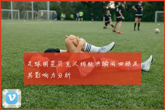 足球明星贝克汉姆经典瞬间回顾及其影响力分析