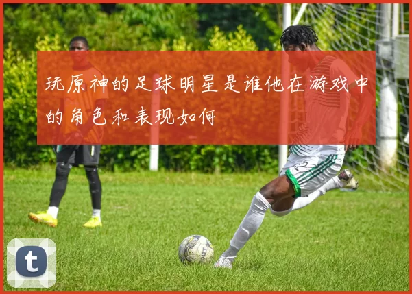 玩原神的足球明星是谁他在游戏中的角色和表现如何