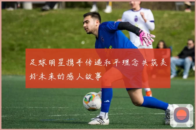 足球明星携手传递和平理念共筑美好未来的感人故事