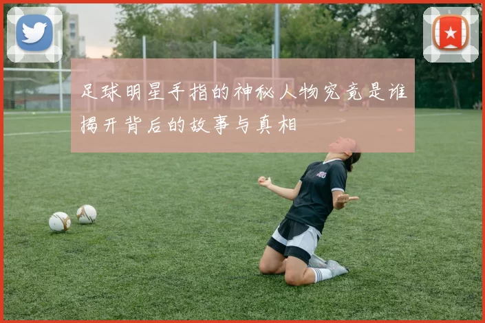 足球明星手指的神秘人物究竟是谁揭开背后的故事与真相