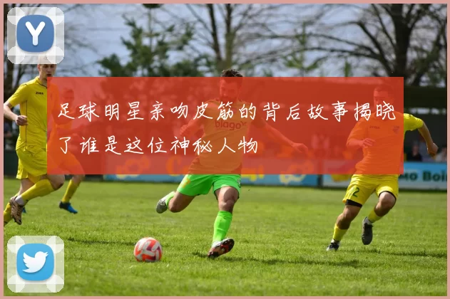 足球明星亲吻皮筋的背后故事揭晓了谁是这位神秘人物