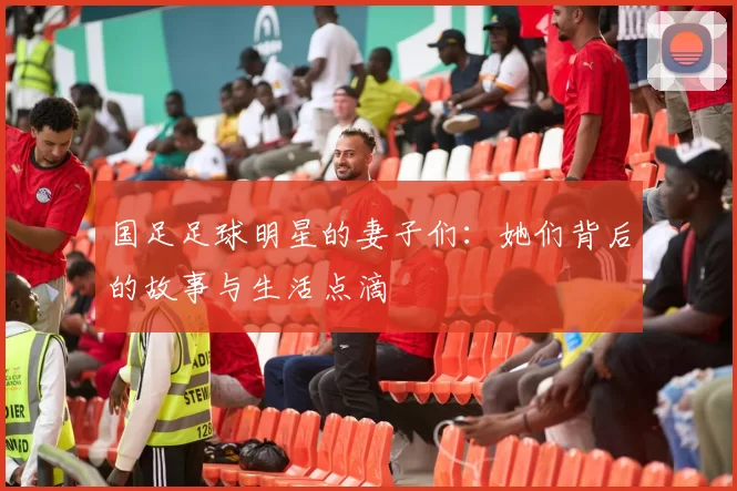国足足球明星的妻子们：她们背后的故事与生活点滴