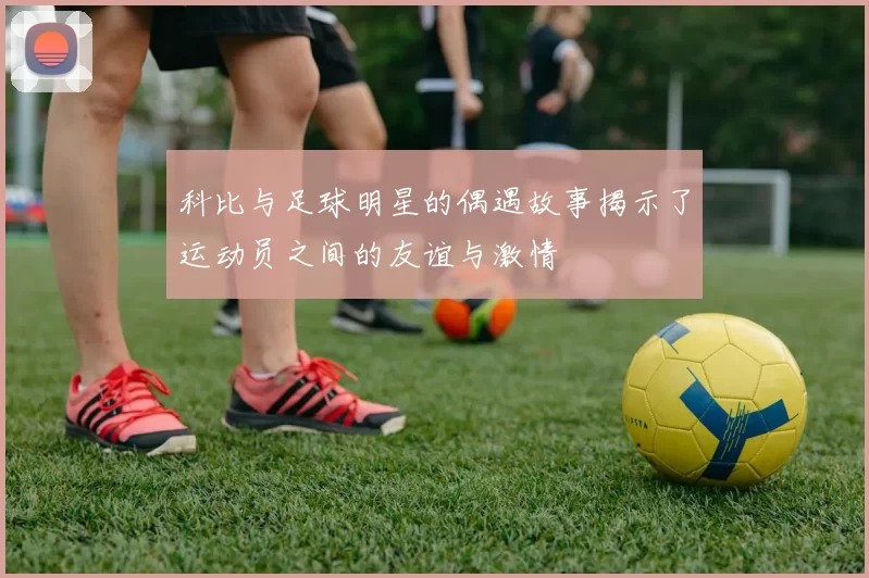 科比与足球明星的偶遇故事揭示了运动员之间的友谊与激情