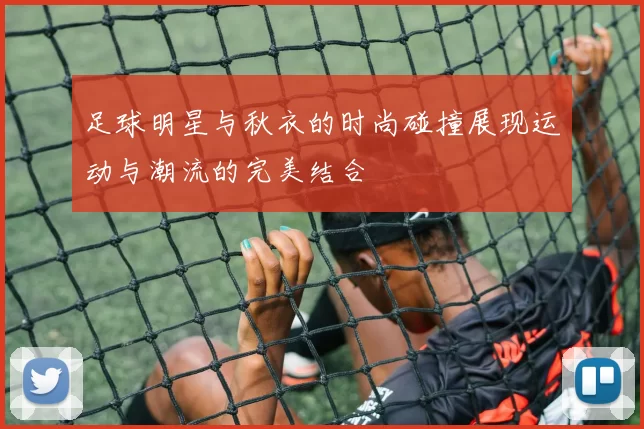 足球明星与秋衣的时尚碰撞展现运动与潮流的完美结合