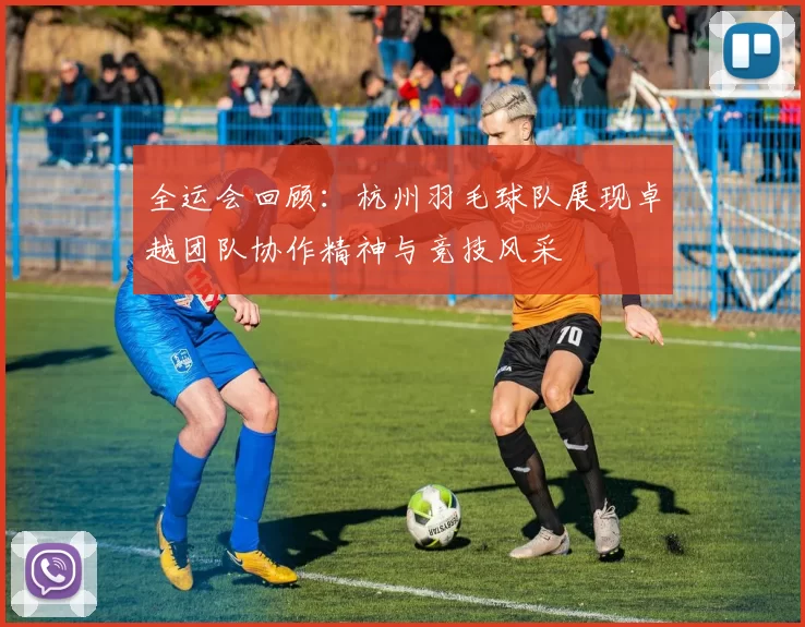全运会回顾：杭州羽毛球队展现卓越团队协作精神与竞技风采