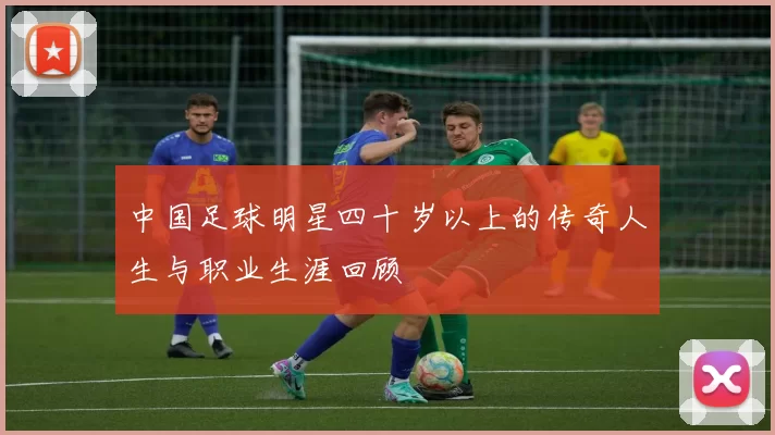 中国足球明星四十岁以上的传奇人生与职业生涯回顾