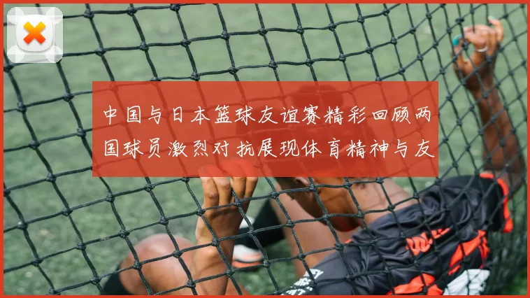 中国与日本篮球友谊赛精彩回顾两国球员激烈对抗展现体育精神与友谊