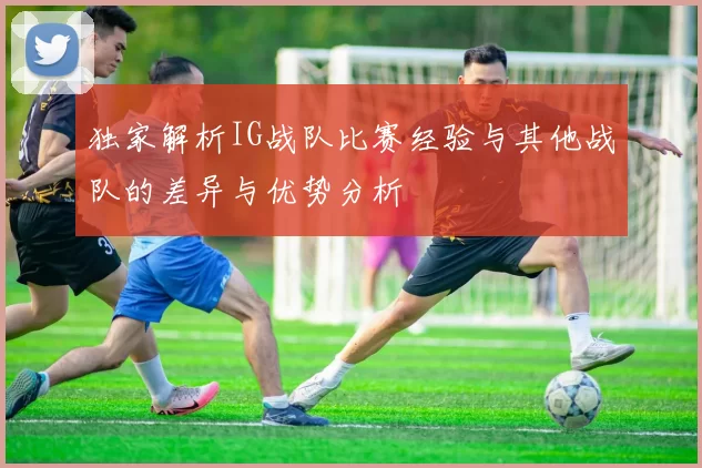 独家解析IG战队比赛经验与其他战队的差异与优势分析