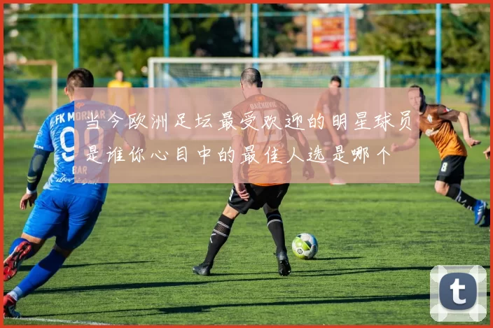 当今欧洲足坛最受欢迎的明星球员是谁你心目中的最佳人选是哪个