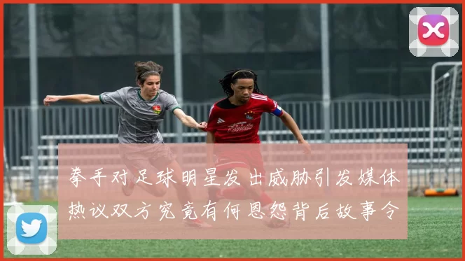 拳手对足球明星发出威胁引发媒体热议双方究竟有何恩怨背后故事令人关注