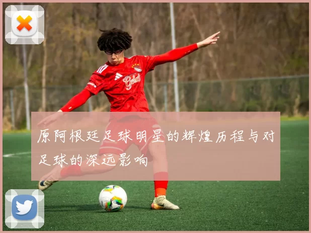 原阿根廷足球明星的辉煌历程与对足球的深远影响