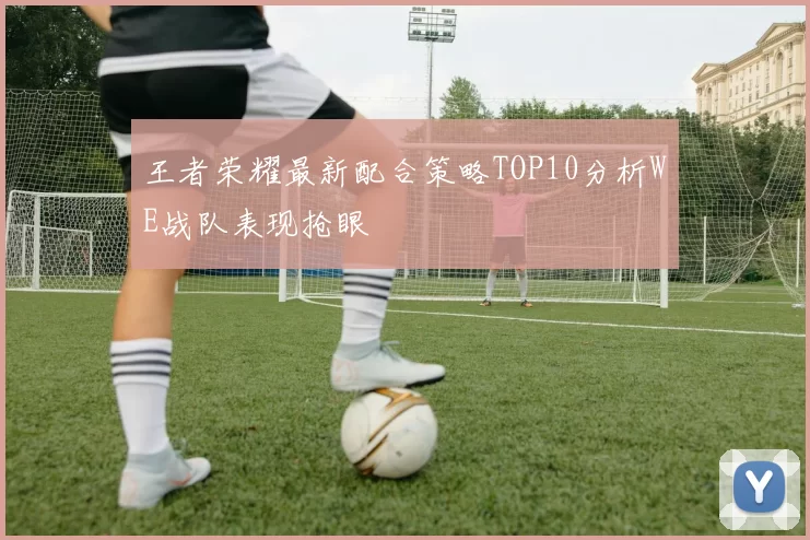 王者荣耀最新配合策略TOP10分析WE战队表现抢眼