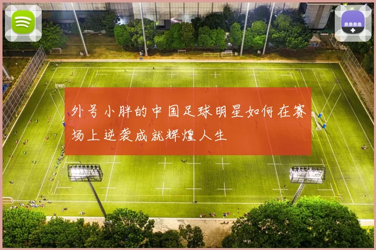 外号小胖的中国足球明星如何在赛场上逆袭成就辉煌人生