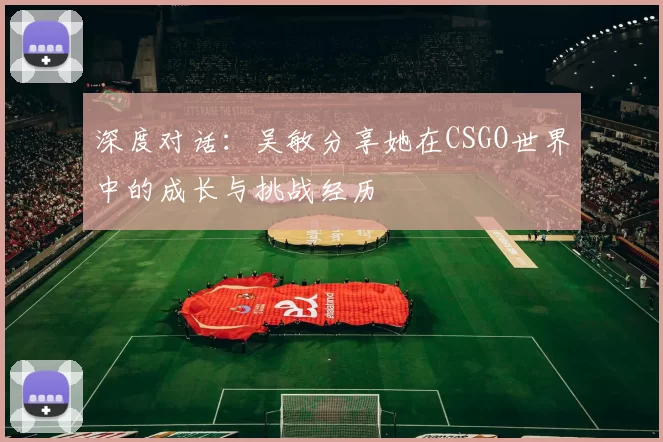 深度对话：吴敏分享她在CSGO世界中的成长与挑战经历