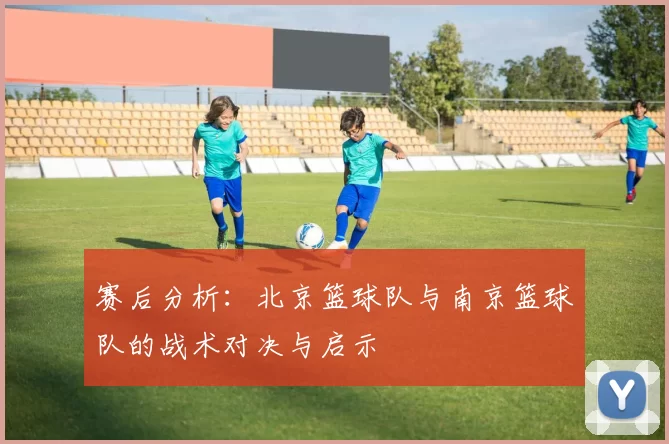 赛后分析：北京篮球队与南京篮球队的战术对决与启示