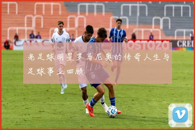 老足球明星罗马尼奥的传奇人生与足球事业回顾
