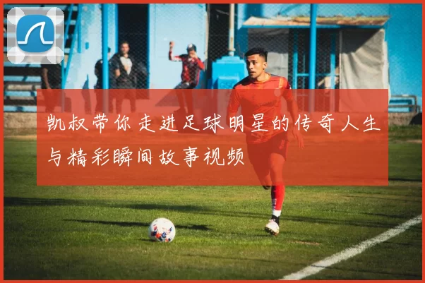 凯叔带你走进足球明星的传奇人生与精彩瞬间故事视频