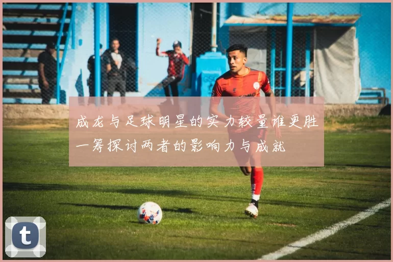 成龙与足球明星的实力较量谁更胜一筹探讨两者的影响力与成就