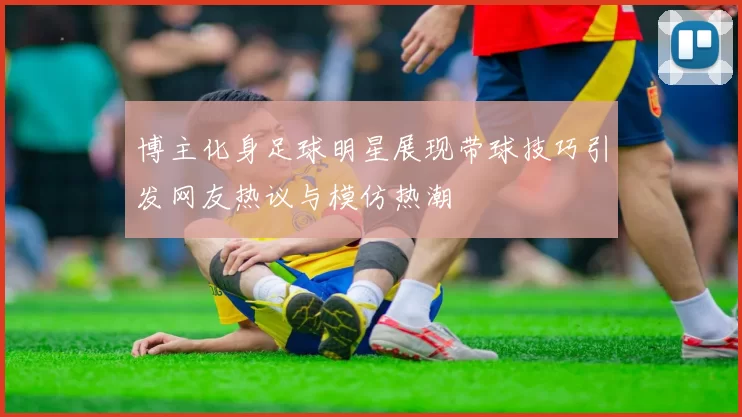 博主化身足球明星展现带球技巧引发网友热议与模仿热潮