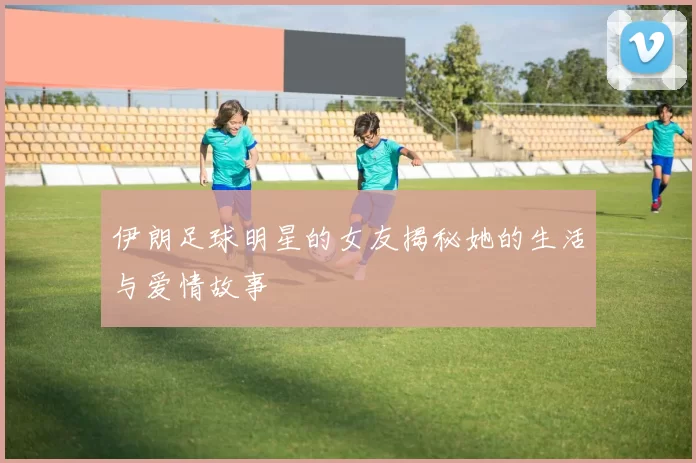 伊朗足球明星的女友揭秘她的生活与爱情故事