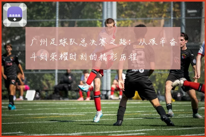 广州足球队总决赛之路：从艰辛奋斗到荣耀时刻的精彩历程