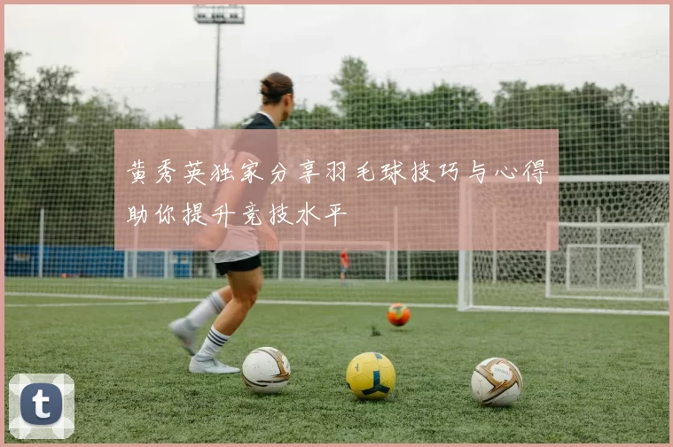 黄秀英独家分享羽毛球技巧与心得助你提升竞技水平