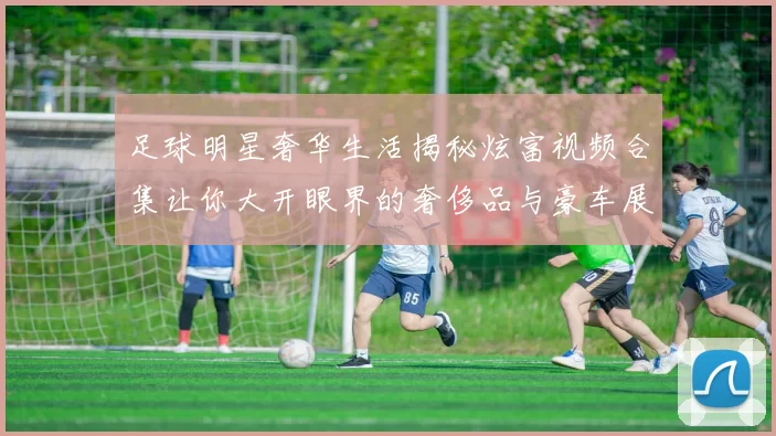足球明星奢华生活揭秘炫富视频合集让你大开眼界的奢侈品与豪车展示