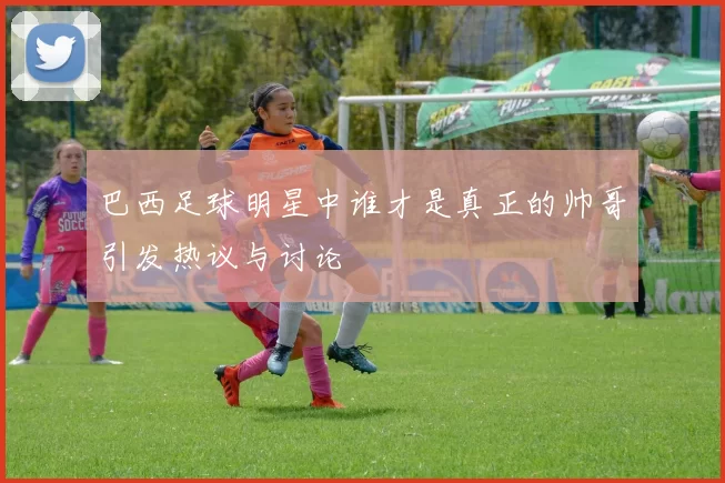 巴西足球明星中谁才是真正的帅哥引发热议与讨论