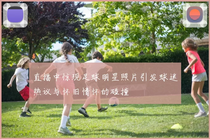 直播中惊现足球明星照片引发球迷热议与怀旧情怀的碰撞