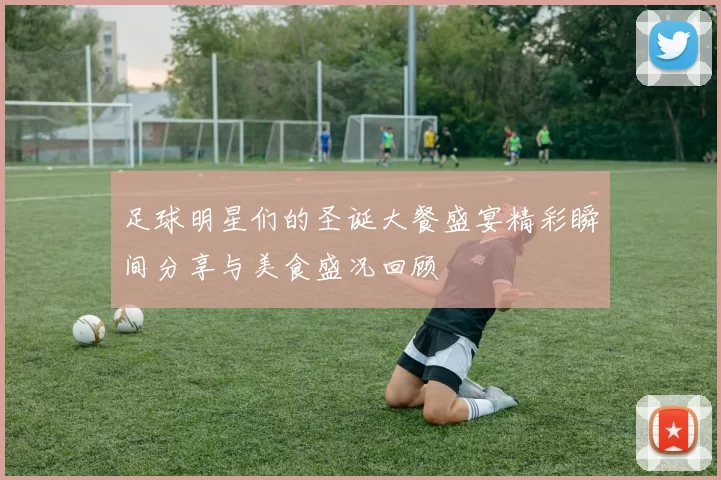 足球明星们的圣诞大餐盛宴精彩瞬间分享与美食盛况回顾