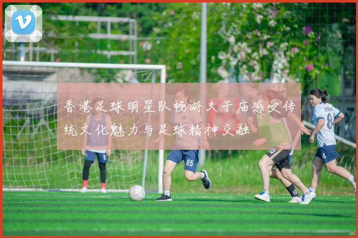 香港足球明星队畅游夫子庙感受传统文化魅力与足球精神交融