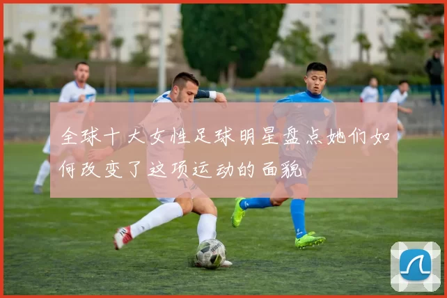 全球十大女性足球明星盘点她们如何改变了这项运动的面貌