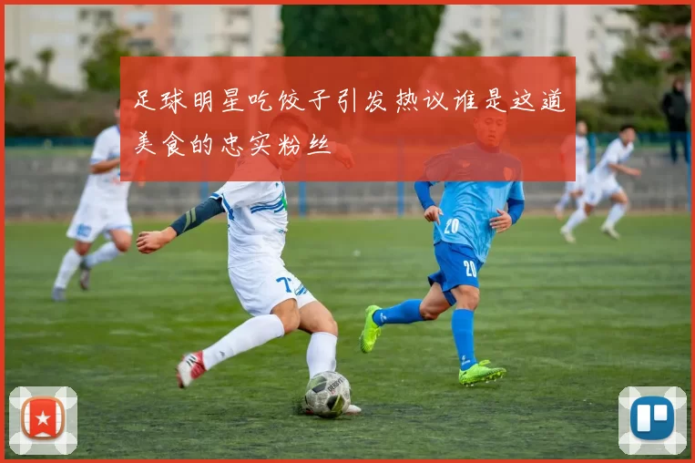 足球明星吃饺子引发热议谁是这道美食的忠实粉丝