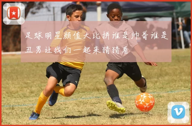 足球明星颜值大比拼谁是帅哥谁是丑男让我们一起来猜猜看