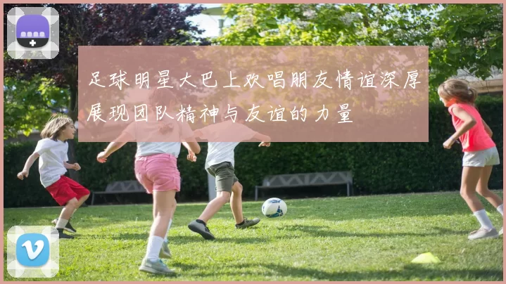 足球明星大巴上欢唱朋友情谊深厚展现团队精神与友谊的力量