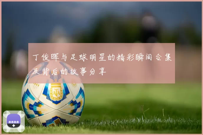 丁俊晖与足球明星的精彩瞬间合集及背后的故事分享