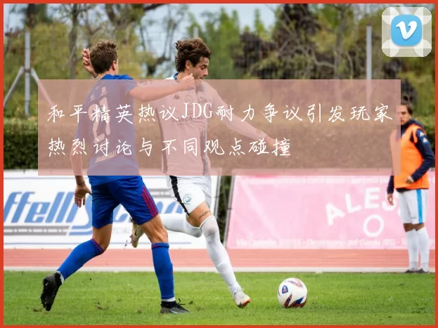 和平精英热议JDG耐力争议引发玩家热烈讨论与不同观点碰撞