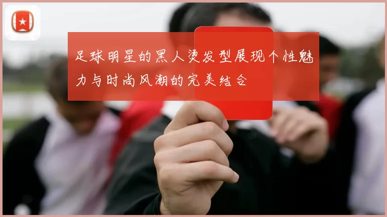足球明星的黑人烫发型展现个性魅力与时尚风潮的完美结合