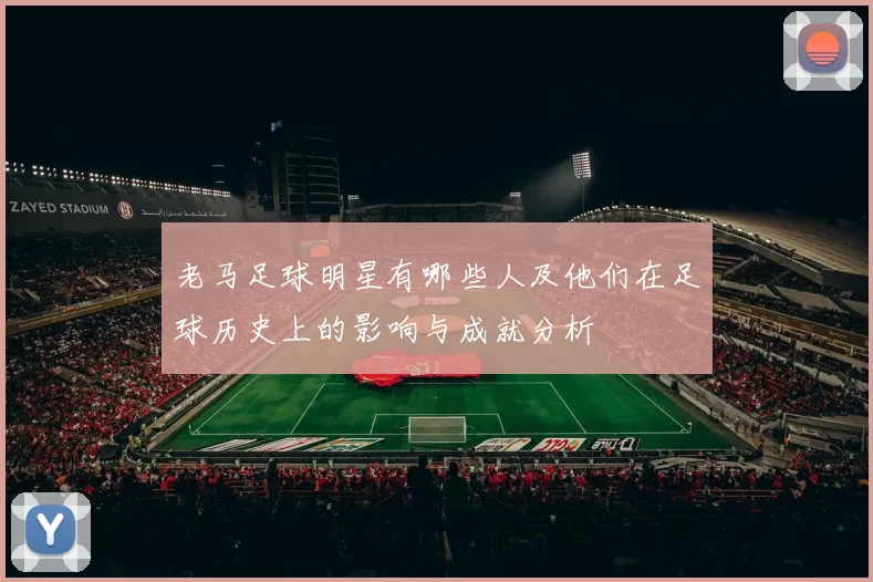 老马足球明星有哪些人及他们在足球历史上的影响与成就分析