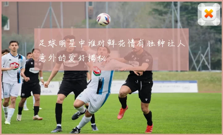 足球明星中谁对鲜花情有独钟让人意外的爱好揭秘