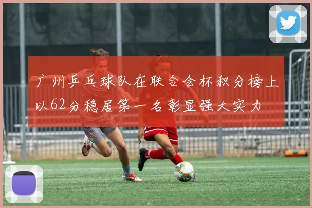 广州乒乓球队在联合会杯积分榜上以62分稳居第一名彰显强大实力