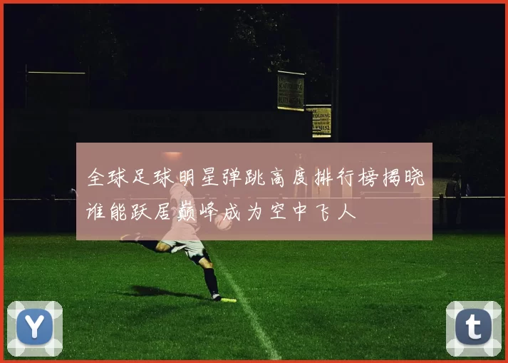 全球足球明星弹跳高度排行榜揭晓谁能跃居巅峰成为空中飞人