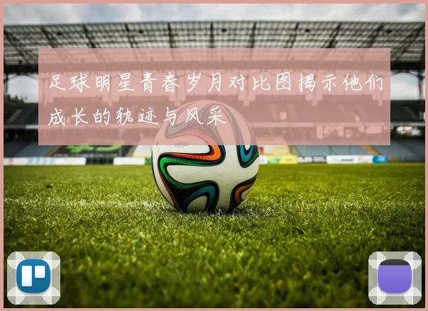 足球明星青春岁月对比图揭示他们成长的轨迹与风采