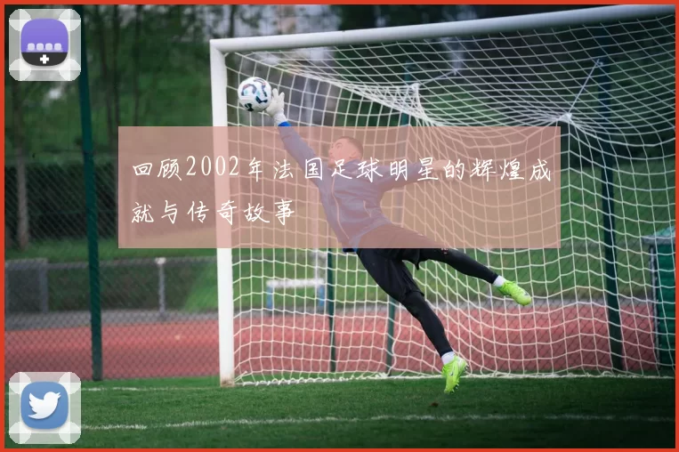 回顾2002年法国足球明星的辉煌成就与传奇故事